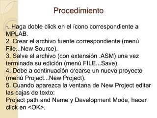 Procedimiento 1. Haga doble click en el ícono correspondiente a MPLAB.2. Crear el archivo fuente correspondiente (menú File...New Source).3. Salve el archivo (con extensión .ASM) una vez terminada su edición (menú FILE...Save).4. Debe a continuación crearse un nuevo proyecto (menú Project...New Project).5. Cuando aparezca la ventana de New Project editar las cajas de texto:Project path and Name y DevelopmentMode, hacer click en <OK>.