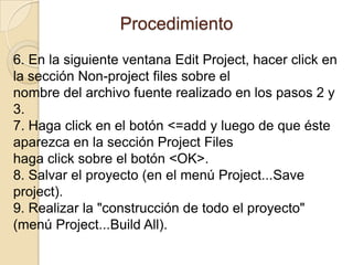 Procedimiento 6. En la siguiente ventana Edit Project, hacer click en la sección Non-project files sobre elnombre del archivo fuente realizado en los pasos 2 y 3.7. Haga click en el botón <=add y luego de que éste aparezca en la sección Project Fileshaga click sobre el botón <OK>.8. Salvar el proyecto (en el menú Project...Saveproject).9. Realizar la "construcción de todo el proyecto" (menú Project...BuildAll).