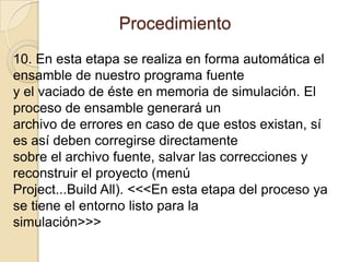 Procedimiento 10. En esta etapa se realiza en forma automática el ensamble de nuestro programa fuentey el vaciado de éste en memoria de simulación. El proceso de ensamble generará unarchivo de errores en caso de que estos existan, sí es así deben corregirse directamentesobre el archivo fuente, salvar las correcciones y reconstruir el proyecto (menúProject...BuildAll). <<<En esta etapa del proceso ya se tiene el entorno listo para lasimulación>>>