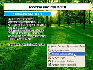 Es el contenedor de los
formularios secundarios.
Una aplicación solo puede tener
un formulario MDI.
Solo pueden contener controles
Toolbar, Statusbar y PictureBox.
No es posible colocar otro control
en el formulario MDI.
Agregar un formulario MDI padre:
Formulario MDI padre
 