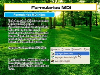 Todo formulario hijo se encuentra
dentro del MDI padre.
Cuando se minimiza una ventana
hija, su icono aparece en la
ventana padre y no en la barra de
tareas. Cuando se maximiza una
ventana hija, ocupa toda el área
interna del formulario padre.
Agregar un formulario MDI hijo:
Los formularios MDI hijos son los
formularios normales, con la
propiedad MDIChild establecida a
True.
Formularios MDI hijos
 