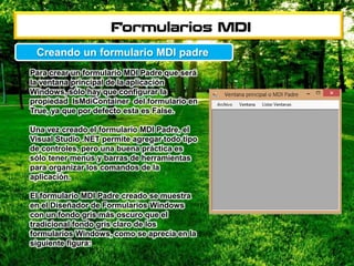 Para crear un formulario MDI Padre que será
la ventana principal de la aplicación
Windows, sólo hay que configurar la
propiedad IsMdiContainer del formulario en
True, ya que por defecto esta es False.
Una vez creado el formulario MDI Padre, el
Visual Studio .NET permite agregar todo tipo
de controles, pero una buena práctica es
sólo tener menús y barras de herramientas
para organizar los comandos de la
aplicación.
El formulario MDI Padre creado se muestra
en el Diseñador de Formularios Windows
con un fondo gris más oscuro que el
tradicional fondo gris claro de los
formularios Windows, como se aprecia en la
siguiente figura:
Creando un formulario MDI padre
 