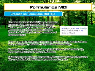 Para crear un formulario MDI Hijo que se muestre
dentro de la ventana principal de la aplicación
Windows, sólo hay que configurar la propiedad
MdiParent del formulario hijo asignándole el
formulario MDI Padre, tal como se muestra en el
siguiente código:
Creando un Formulario MDI Hijo
Nota: La propiedad MdiParent sólo está disponible en tiempo de ejecución, es
decir; es obligatorio, realizar la configuración mediante código.
Observación: Si no se configura la propiedad MdiParent del formulario hijo,
éste se muestra fuera del formulario MDI Padre.
Advertencia: Si se configura la propiedad MdiParent y se muestra el formulario
Hijo con el método ShowDialog se generará una Excepción.
 