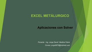 EXCEL METÁLURGICO
Aplicaciones con Solver
Ponente : Ing. Jorge David Medina Febre
Correo: jorge9870@hotmail.com
 