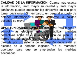 CALIDAD DE LA INFORMACION: Cuanto más exacta
la información, tanto mayor su calidad y tanta mayor
confianza pueden depositar los directivos en ella para
tomar decisiones. Sin embargo, en general el costo de
obtener información aumenta conforme la calidad
deseada se eleva.

OPORTUNIDAD DE LA INFORMACION: Para tener un
control más efectivo, se deben aplicar medidas
correctivas antes de que la desviación del plan o la
norma sea demasiado grande. Por tanto la información
ofrecida por un sistema de información debe estar al
alcance de la persona indicada, en el momento
oportuno, para que se emprendan las medidas
adecuadas.
 