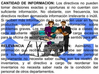 CANTIDAD DE INFORMACION: Los directivos no pueden
tomar decisiones exactas y oportunas si no cuentan con
suficiente información. No obstante, con frecuencia, los
directivos reciben demasiada información irrelevante o inútil.
Si reciben más información de la que pueden usar en forma
productiva, quizá pasen por alto la información sobre
problemas graves. Los registros de asistencia a clases de
cada estudiante seguramente serían una carga excesiva
para la oficina de rectoría y no tiene ningún sentido para ella.

RELEVANCIA DE LA INFORMACION: Asimismo, la
información que reciben los directivos debe ser relevante
para sus funciones y labores. El director de personal
seguramente no necesita saber cuáles son los niveles de
inventarios, y el directivo a cargo de reordenar los
inventarios no necesita saber nada de la condición del
personal de otros departamentos.
 