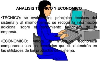 ANALISIS TECNICO Y ECONOMICO

•TECNICO: se evalúan los principios técnicos del
sistema y al mismo tiempo se recoge la información
adicional sobre el rendimiento financiero de la
empresa.

•ECONÓMICO: valora la inversión económica
comparando con los beneficios que se obtendrán en
las utilidades de los productos del sistema.
 