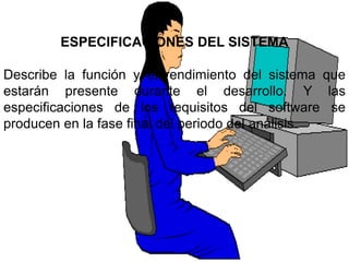 ESPECIFICACIONES DEL SISTEMA

Describe la función y el rendimiento del sistema que
estarán presente durante el desarrollo. Y las
especificaciones de los requisitos del software se
producen en la fase final del periodo del análisis.
 