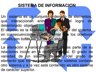 SISTEMA DE INFORMACION

Un sistema es un conjunto ordenado de elementos,
qué interaccionan entre sí para el logro de
determinado objetivo.
El objetivo es la finalidad o razón de ser del sistema,
en consecuencia se puede afirmar que los objetivos
constituyen todas las partes del sistema.

La alteración a variación de una de las parte de su
relaciones incide en la demás entre sí. El grado de
variedad de un sistema depende del grado de
elemento que los constituyen. Todo sistema contiene
otro sistema y a la vez está contenido en otro sistema
de carácter superior.
 