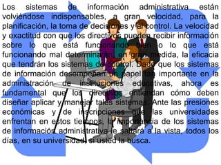 Los sistemas de información administrativa están
volviéndose indispensables, a gran velocidad, para la
planificación, la toma de decisiones y el control. La velocidad
y exactitud con que los directivos pueden recibir información
sobre lo que está funcionando bien o lo que está
funcionando mal determinarán, en gran medida, la eficacia
que tendrán los sistemas de control. Dado que los sistemas
de información desempeñan un papel tan importante en la
administración de instituciones educativas, ahora es
fundamental que los directivos entiendan cómo deben
diseñar aplicar y manejar tales sistemas. Ante las presiones
económicas y de inscripciones que las universidades
enfrentan en estos tiempos, la importancia de los sistemas
de información administrativa le saltará a la vista, todos los
días, en su universidad, si usted la busca.
 