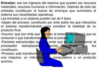 Entradas: son los ingresos del sistema que pueden ser recursos
materiales, recursos humanos e información. Además de esto las
entradas constituyen la fuerza de arranque que suministra al
sistema sus necesidades operativas.
Las entradas a un sistema pueden ser de 4 tipos
•objeto del proceso: constituido por ente sobre los que interactúa
el sistema transformándolo para constituir la totalidad de su
producto final.
•Insumo: que son ente que proveen al sistema de energía que se
consume o que transforman durante el proceso.
•Factores estructurales que son ende que se va a incorporar al
procesador reemplazando algunos elementos que los
constituyen.
•Proceso: esto transforman las entrada en salida, como puede ser
una maquina, un individuo, una computadora o un producto
químico.
 