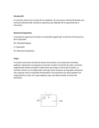 Circuitos RC:
En corriente alterna los circuitos RC se comportan de una manera distinta ofreciendo una
resistencia denominada reactancia capacitiva, que depende de la capacidad y de la
frecuencia.
Reactancia Capacitiva:
La reactancia capacitiva es función a la velocidad angular (por lo tanto de la frecuencia) y
de la capacidad.
W= Velocidad Angular
C= Capacidad
Xc= Reactancia Capacitiva
Carga:
El sistema reaccionara de distinta manera de acuerdo a las excitaciones entrantes,
podemos representar la respuesta a la función escalón o la función de salto. La tensión
originalmente desde el tiempo 0 subirá hasta que tenga la misma que la fuente. La
corriente entrara en el condensador hasta que entre las placas ya no puedan almacenar
más carga por estar en equilibrio electrostático. De esta forma una placa quedara con
carga positiva y la otra con carga negativa, pues esta última tendrá un exceso de
electrones.
 