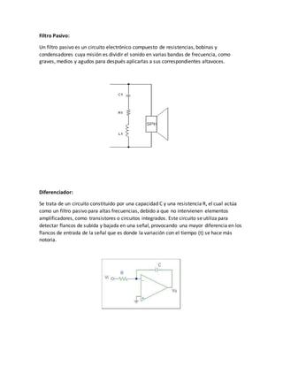 Filtro Pasivo:
Un filtro pasivo es un circuito electrónico compuesto de resistencias, bobinas y
condensadores cuya misión es dividir el sonido en varias bandas de frecuencia, como
graves, medios y agudos para después aplicarlas a sus correspondientes altavoces.
Diferenciador:
Se trata de un circuito constituido por una capacidad C y una resistencia R, el cual actúa
como un filtro pasivo para altas frecuencias, debido a que no intervienen elementos
amplificadores, como transistores o circuitos integrados. Este circuito se utiliza para
detectar flancos de subida y bajada en una señal, provocando una mayor diferencia en los
flancos de entrada de la señal que es donde la variación con el tiempo (t) se hace más
notoria.
 