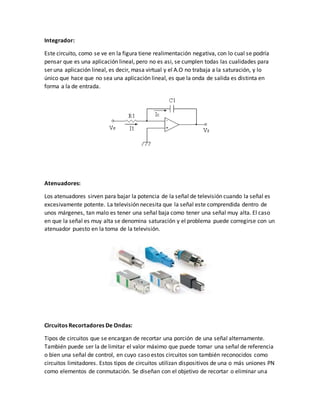Integrador:
Este circuito, como se ve en la figura tiene realimentación negativa, con lo cual se podría
pensar que es una aplicación lineal, pero no es asi, se cumplen todas las cualidades para
ser una aplicación lineal, es decir, masa virtual y el A.O no trabaja a la saturación, y lo
único que hace que no sea una aplicación lineal, es que la onda de salida es distinta en
forma a la de entrada.
Atenuadores:
Los atenuadores sirven para bajar la potencia de la señal de televisión cuando la señal es
excesivamente potente. La televisión necesita que la señal este comprendida dentro de
unos márgenes, tan malo es tener una señal baja como tener una señal muy alta. El caso
en que la señal es muy alta se denomina saturación y el problema puede corregirse con un
atenuador puesto en la toma de la televisión.
Circuitos Recortadores De Ondas:
Tipos de circuitos que se encargan de recortar una porción de una señal alternamente.
También puede ser la de limitar el valor máximo que puede tomar una señal de referencia
o bien una señal de control, en cuyo caso estos circuitos son también reconocidos como
circuitos limitadores. Estos tipos de circuitos utilizan dispositivos de una o más uniones PN
como elementos de conmutación. Se diseñan con el objetivo de recortar o eliminar una
 