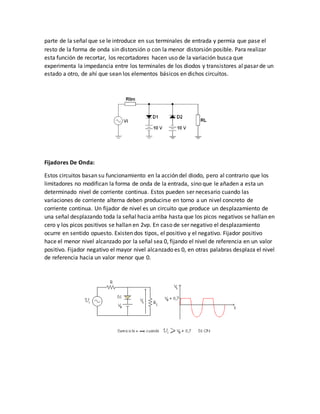 parte de la señal que se le introduce en sus terminales de entrada y permia que pase el
resto de la forma de onda sin distorsión o con la menor distorsión posible. Para realizar
esta función de recortar, los recortadores hacen uso de la variación busca que
experimenta la impedancia entre los terminales de los diodos y transistores al pasar de un
estado a otro, de ahí que sean los elementos básicos en dichos circuitos.
Fijadores De Onda:
Estos circuitos basan su funcionamiento en la acción del diodo, pero al contrario que los
limitadores no modifican la forma de onda de la entrada, sino que le añaden a esta un
determinado nivel de corriente continua. Estos pueden ser necesario cuando las
variaciones de corriente alterna deben producirse en torno a un nivel concreto de
corriente continua. Un fijador de nivel es un circuito que produce un desplazamiento de
una señal desplazando toda la señal hacia arriba hasta que los picos negativos se hallan en
cero y los picos positivos se hallan en 2vp. En caso de ser negativo el desplazamiento
ocurre en sentido opuesto. Existen dos tipos, el positivo y el negativo. Fijador positivo
hace el menor nivel alcanzado por la señal sea 0, fijando el nivel de referencia en un valor
positivo. Fijador negativo el mayor nivel alcanzado es 0, en otras palabras desplaza el nivel
de referencia hacia un valor menor que 0.
 
