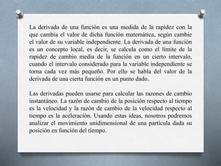 La derivada de una función es una medida de la rapidez con la
que cambia el valor de dicha función matemática, según cambie
el valor de su variable independiente. La derivada de una función
es un concepto local, es decir, se calcula como el límite de la
rapidez de cambio media de la función en un cierto intervalo,
cuando el intervalo considerado para la variable independiente se
torna cada vez más pequeño. Por ello se habla del valor de la
derivada de una cierta función en un punto dado.
Las derivadas pueden usarse para calcular las razones de cambio
instantáneo. La razón de cambio de la posición respecto al tiempo
es la velocidad y la razón de cambio de la velocidad respecto al
tiempo es la aceleración. Usando estas ideas, nosotros podremos
analizar el movimiento unidimensional de una partícula dada su
posición en función del tiempo.
 