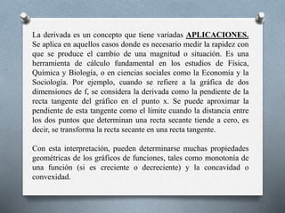 La derivada es un concepto que tiene variadas APLICACIONES.
Se aplica en aquellos casos donde es necesario medir la rapidez con
que se produce el cambio de una magnitud o situación. Es una
herramienta de cálculo fundamental en los estudios de Física,
Química y Biología, o en ciencias sociales como la Economía y la
Sociología. Por ejemplo, cuando se refiere a la gráfica de dos
dimensiones de f, se considera la derivada como la pendiente de la
recta tangente del gráfico en el punto x. Se puede aproximar la
pendiente de esta tangente como el límite cuando la distancia entre
los dos puntos que determinan una recta secante tiende a cero, es
decir, se transforma la recta secante en una recta tangente.
Con esta interpretación, pueden determinarse muchas propiedades
geométricas de los gráficos de funciones, tales como monotonía de
una función (si es creciente o decreciente) y la concavidad o
convexidad.
 
