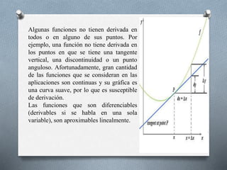 Algunas funciones no tienen derivada en
todos o en alguno de sus puntos. Por
ejemplo, una función no tiene derivada en
los puntos en que se tiene una tangente
vertical, una discontinuidad o un punto
anguloso. Afortunadamente, gran cantidad
de las funciones que se consideran en las
aplicaciones son continuas y su gráfica es
una curva suave, por lo que es susceptible
de derivación.
Las funciones que son diferenciables
(derivables si se habla en una sola
variable), son aproximables linealmente.
 