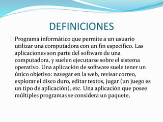 DEFINICIONES 
Programa informático que permite a un usuario 
utilizar una computadora con un fin específico. Las 
aplicaciones son parte del software de una 
computadora, y suelen ejecutarse sobre el sistema 
operativo. Una aplicación de software suele tener un 
único objetivo: navegar en la web, revisar correo, 
explorar el disco duro, editar textos, jugar (un juego es 
un tipo de aplicación), etc. Una aplicación que posee 
múltiples programas se considera un paquete, 
 