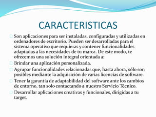 CARACTERISTICAS 
Son aplicaciones para ser instaladas, configuradas y utilizadas en 
ordenadores de escritorio. Pueden ser desarrolladas para el 
sistema operativo que requieras y contener funcionalidades 
adaptadas a las necesidades de tu marca. De este modo, te 
ofrecemos una solución integral orientada a: 
Brindar una aplicación personalizada. 
Agrupar funcionalidades relacionadas que, hasta ahora, sólo son 
posibles mediante la adquisición de varias licencias de software. 
Tener la garantía de adaptabilidad del software ante los cambios 
de entorno, tan solo contactando a nuestro Servicio Técnico. 
Desarrollar aplicaciones creativas y funcionales, dirigidas a tu 
target. 
 