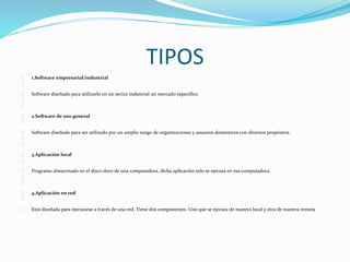 TIPOS 
1.Software empresarial/industrial 
Software diseñado para utilizarlo en un sector industrial un mercado especifico. 
2.Software de uso general 
Software diseñado para ser utilizado por un amplio rango de organizaciones y usuarios domésticos con diversos propósitos. 
3.Aplicación local 
Programa almacenado en el disco duro de una computadora, dicha aplicación solo se ejecuta en esa computadora. 
4.Aplicación en red 
Está diseñada para ejecutarse a través de una red. Tiene dos componentes. Uno que se ejecuta de manera local y otra de manera remota 
 