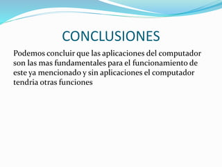 CONCLUSIONES 
Podemos concluir que las aplicaciones del computador 
son las mas fundamentales para el funcionamiento de 
este ya mencionado y sin aplicaciones el computador 
tendria otras funciones 
