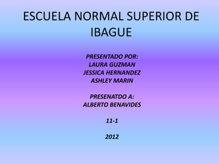 ESCUELA NORMAL SUPERIOR DE
          IBAGUE
         PRESENTADO POR:
          LAURA GUZMAN
        JESSICA HERNANDEZ
           ASHLEY MARIN

          PRESENATDO A:
        ALBERTO BENAVIDES

              11-1

              2012
 