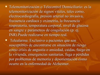 Telemonitorización o Telecontrol Domiciliario: es la telemonitorización de signos vitales, tales como, electrocardiografía, presión arterial no invasiva, frecuencia cardiaca y oximetría, la frecuencia respiratoria, temperatura corporal, nivel de glucosa en sangre y parámetros de coagulación (p. ej. INR).Puede realizarse en tiempo real. Telealarma: Exclusivo a pacientes que son susceptibles de encontrarse en situación de riesgo como crisis de angustia o ansiedad, caídas, fuego en la vivienda, emergencias sanitarias, fuga o pérdidas por problemas de memoria y desorientación como ocurre en la enfermedad de Alzheimer.  