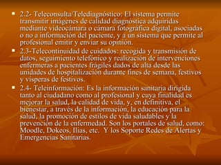 2.2- Teleconsulta/Telediagnóstico: El sistema permite transmitir imágenes de calidad diagnóstica adquiridas mediante videocámara o cámara fotográfica digital, asociadas o no a información del paciente, y a un sistema que permite al profesional emitir y enviar su opinión. 2.3-Telecontinuidad de cuidados: recogida y transmisión de datos, seguimiento telefónico y realización de intervenciones enfermeras a pacientes frágiles dados de alta desde las unidades de hospitalización durante fines de semana, festivos y vísperas de festivos.  2.4- Teleinformación: Es la información sanitaria dirigida tanto al ciudadano como al profesional y cuya finalidad es mejorar la salud, la calidad de vida, y, en definitiva, el bienestar, a través de la información, la educación para la salud, la promoción de estilos de vida saludables y la prevención de la enfermedad. Son los portales de salud, como: Moodle, Dokeos, Ilias, etc.  Y los Soporte Redes de Alertas y Emergencias Sanitarias. 