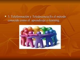 3. Teleformación y Teledocencia:Es el método conocido como el  aprendizaje e-learning. 