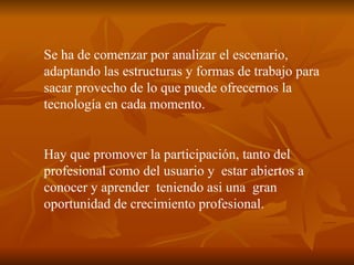 Se ha de comenzar por analizar el escenario, adaptando las estructuras y formas de trabajo para sacar provecho de lo que puede ofrecernos la tecnología en cada momento. Hay que promover la participación, tanto del profesional como del usuario y  estar abiertos a conocer y aprender  teniendo asi una  gran oportunidad de crecimiento profesional. 