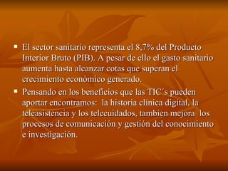 El sector sanitario representa el 8,7% del Producto Interior Bruto (PIB). A pesar de ello el gasto sanitario aumenta hasta alcanzar cotas que superan el crecimiento económico generado. Pensando en los beneficios que las TIC´s pueden aportar encontramos:  la historia clínica digital, la teleasistencia y los telecuidados, tambien mejora  los procesos de comunicación y gestión del conocimiento e investigación. 