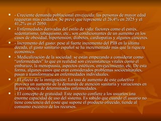 - Creciente demanda poblacional envejecida: las personas de mayor edad requieran más cuidados. Se prevé que represente el 26,4% en 2025 y el 41,2% en el 2050.  - Enfermedades derivadas del estilo de vida: factores como el estrés, sedentarismo, tabaquismo, etc., son condicionantes de un aumento en los casos de obesidad, hipertensión, diabetes, cardiopatías y algunos cánceres. - Incremento del gasto: pese al fuerte incremento del PIB en la última década, el gasto sanitario español se ha incrementado más que la riqueza económica. - Medicalización de la sociedad: se están empezando a considerar como “enfermedades” lo que en realidad son circunstancias vitales como el embarazo, la menopausia, aspectos estéticos, envejecimiento, etc. De esta forma, algunos casos que eran considerados problemas socioculturales, pasan a transformarse en enfermedades individuales. - El efecto de la inmigración: La tasa de aumento de este colectivo provoca un aumento de la demanda de atención sanitaria y variaciones en la prevalencia de determinadas enfermedades. - El concepto de gratuidad: Este aspecto confiere a los usuarios una enorme capacidad de uso del sistema. Es sabido que cuando el usuario no tiene conciencia del coste que supone el producto ofrecido, tiende al consumo excesivo de los recursos. 