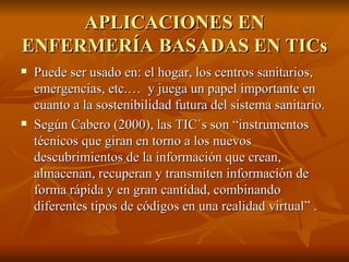 APLICACIONES EN ENFERMERÍA BASADAS EN TICs Puede ser usado en: el hogar, los centros sanitarios, emergencias, etc.…  y juega un papel importante en cuanto a la sostenibilidad futura del sistema sanitario. Según Cabero (2000), las TIC´s son “instrumentos técnicos que giran en torno a los nuevos descubrimientos de la información que crean, almacenan, recuperan y transmiten información de forma rápida y en gran cantidad, combinando diferentes tipos de códigos en una realidad virtual” . 