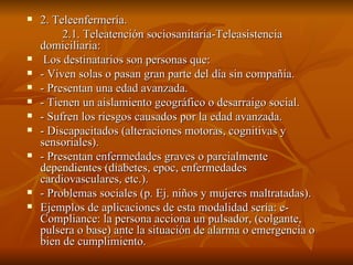 2. Teleenfermería. 2.1. Teleatención sociosanitaria-Teleasistencia domiciliaria:  Los destinatarios son personas que: - Viven solas o pasan gran parte del día sin compañía. - Presentan una edad avanzada. - Tienen un aislamiento geográfico o desarraigo social. - Sufren los riesgos causados por la edad avanzada. - Discapacitados (alteraciones motoras, cognitivas y sensoriales). - Presentan enfermedades graves o parcialmente dependientes (diabetes, epoc, enfermedades cardiovasculares, etc.). - Problemas sociales (p. Ej. niños y mujeres maltratadas). Ejemplos de aplicaciones de esta modalidad sería: e-Compliance: la persona acciona un pulsador, (colgante, pulsera o base) ante la situación de alarma o emergencia o bien de cumplimiento.  