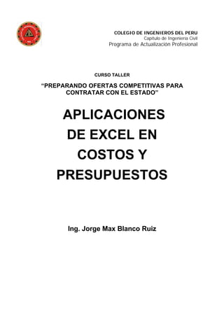 COLEGIO DE INGENIEROS DEL PERU
Capítulo de Ingeniería Civil
Programa de Actualización Profesional
CURSO TALLER
“PREPARANDO OFERTAS COMPETITIVAS PARA
CONTRATAR CON EL ESTADO”
APLICACIONES
DE EXCEL EN
COSTOS Y
PRESUPUESTOS
Ing. Jorge Max Blanco Ruiz
 