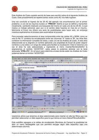 COLEGIO DE INGENIEROS DEL PERU
Capítulo de Ingeniería Civil
Programa de Actualización Profesional - Aplicaciones de Excel en Costos y Presupuesto - Ing. Jorge Blanco Ruiz Página 12
Este Análisis de Costo copiado servirá de base para escribir sobre él el siguiente Análisis de
Costo. Este procedimiento se repetirá tantas veces como AC nos falte ingresar.
Una vez concluido el ingreso de los 28 AC del ejemplo nos encontraremos con el primer
problema, si uno de los insumos tuviera un “PRECIO” distinto al que se definió y transcribió
inicialmente, cambiarlo implicará una búsqueda del mismo en cada uno de los 28 AC, lo que
implica un trabajo adicional, peor aun si el cambio debe hacerse en mas de un insumo,
felizmente el Excel nos ofrece una serie de posibilidades para hacer esto, sin embargo
nosotros explicaremos el proceso para automatizar el proceso.
Para proceder seleccionaremos el área comprendida entre las celdas A5 y M394, como se
vera la fila “5” contiene los encabezados entre las columnas “A” hasta la “M”, las otras filas
contienen la información completa de todos y cada uno de los Análisis de Costo. A esta área
seleccionada se la asignara un nombre aplicando una propiedad de Excel de poder asignar
nombres a una celda o un rango de celdas para facilitar su localización. Esto lo haremos una
vez el área ha sido seleccionada y ingresando al menú Insertar/Nombre/Definir le
asignaremos el nombre “ACOSTOS”, estos pasos lo podemos abreviar con la tecla
abreviada “CTRL+F3”. En el futuro para referirnos al área donde están los Análisis de Costo
podemos llamar al nombre “ACOSTOS”.
Usaremos ahora que tenemos el área seleccionada para insertar en ella los filtros que nos
permitan seleccionar un dato especifico para lo que iremos al menú Datos/Filtros/Autofiltro
Este autofiltro agregara a la celdas de encabezado (Nombres de Campo) la posibilidad de
abrir un menú desplegable que nos permitirá escoger algún dato especifico bajo una
determinada columna.
 