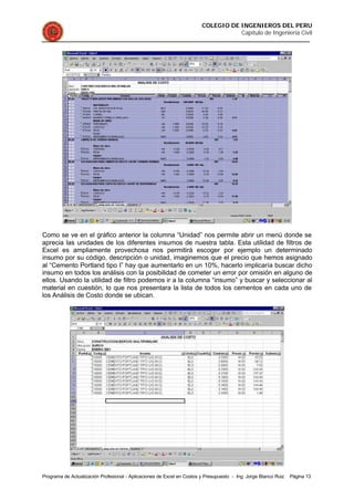 COLEGIO DE INGENIEROS DEL PERU
Capítulo de Ingeniería Civil
Programa de Actualización Profesional - Aplicaciones de Excel en Costos y Presupuesto - Ing. Jorge Blanco Ruiz Página 13
Como se ve en el gráfico anterior la columna “Unidad” nos permite abrir un menú donde se
aprecia las unidades de los diferentes insumos de nuestra tabla. Esta utilidad de filtros de
Excel es ampliamente provechosa nos permitirá escoger por ejemplo un determinado
insumo por su código, descripción o unidad, imaginemos que el precio que hemos asignado
al “Cemento Portland tipo I” hay que aumentarlo en un 10%, hacerlo implicaría buscar dicho
insumo en todos los análisis con la posibilidad de cometer un error por omisión en alguno de
ellos. Usando la utilidad de filtro podemos ir a la columna “insumo” y buscar y seleccionar al
material en cuestión, lo que nos presentara la lista de todos los cementos en cada uno de
los Análisis de Costo donde se ubican.
 