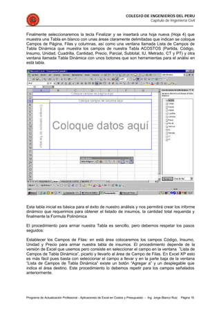 COLEGIO DE INGENIEROS DEL PERU
Capítulo de Ingeniería Civil
Programa de Actualización Profesional - Aplicaciones de Excel en Costos y Presupuesto - Ing. Jorge Blanco Ruiz Página 16
Finalmente seleccionaremos la tecla Finalizar y se insertará una hoja nueva (Hoja 4) que
muestra una Tabla en blanco con unas áreas claramente delimitadas que indican se coloque
Campos de Página, Filas y columnas, así como una ventana llamada Lista de Campos de
Tabla Dinámica que muestra los campos de nuestra Tabla ACOSTOS (Partida, Código,
Insumo, Unidad, Cuadrilla, Cantidad, Precio, Parcial, Subtotal, IU, Metrado, CT y PT) y otra
ventana llamada Tabla Dinámica con unos botones que son herramientas para el análisi en
está tabla.
Esta tabla inicial es básica para el éxito de nuestro análisis y nos permitirá crear los informe
dinámico que requerimos para obtener el listado de insumos, la cantidad total requerida y
finalmente la Formula Polinómica
El procedimiento para armar nuestra Tabla es sencillo, pero debemos respetar los pasos
seguidos:
Establecer los Campos de Filas: en está área colocaremos los campos Código, Insumo,
Unidad y Precio para armar nuestra tabla de insumos. El procedimiento depende de la
versión de Excel que usemos pero consiste en seleccionar el campo en la ventana ”Lista de
Campos de Tabla Dinámica”, picarlo y llevarlo al área de Campo de Filas. En Excel XP esto
es más fácil pues basta con seleccionar el campo a llevar y en la parte baja de la ventana
“Lista de Campos de Tabla Dinámica” existe un botón “Agregar a” y un desplegable que
indica el área destino. Este procedimiento lo debemos repetir para los campos señalados
anteriormente.
 