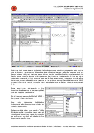 COLEGIO DE INGENIEROS DEL PERU
Capítulo de Ingeniería Civil
Programa de Actualización Profesional - Aplicaciones de Excel en Costos y Presupuesto - Ing. Jorge Blanco Ruiz Página 18
Como se verá ya se aprecia un listado de los insumos de nuestro presupuesto, pero vemos
que el insumo Herramientas Manuales tiene distintos precios, además veremos que en
listado existen códigos y partidas, estas ultimas son las que identificaban a cada Análisis de
Costo, para nuestro reporte solo queremos los insumos propiamente dichos, es decir
materiales, mano de obra y equipos, esto es fácil de seleccionar, pues cada uno de ellos
tienen una unidad asignada, en el caso del la Herramienta Manual, la unidad asignada %MO
corresponde a una insumo comodín, como apropiadamente lo llaman nuestros amigos del
S10.
Para seleccionar únicamente a los
insumos desplegamos el campo unidad
que nos muestra los siguiente
En el desmarcaremos la Unidad %MO y
las que se indican en blanco
Con esto dejaremos habilitados
únicamente a los insumos que existen en
nuestro presupuesto.
Debemos dejar claro que nuestra Tabla
Dinámica está incompleta, pero para el
reporte que requerimos hasta el momento
es suficiente, es decir el listado de los
insumos de nuestra obra.
 