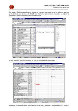 COLEGIO DE INGENIEROS DEL PERU
Capítulo de Ingeniería Civil
Programa de Actualización Profesional - Aplicaciones de Excel en Costos y Presupuesto - Ing. Jorge Blanco Ruiz Página 19
De nuestra Tabla ya visualizamos el total de insumos que requerimos, los seleccionaremos
y llevaremos una copia a la hoja3 que habíamos denominado Insumos. La copia la
pegaremos sobre la celda A5 de la Hoja Insumos
Luego veremos que solo teníamos 35 tipo de insumos en nuestra tabla
 