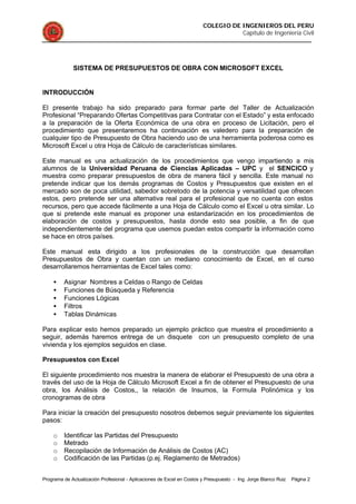 COLEGIO DE INGENIEROS DEL PERU
Capítulo de Ingeniería Civil
Programa de Actualización Profesional - Aplicaciones de Excel en Costos y Presupuesto - Ing. Jorge Blanco Ruiz Página 2
SISTEMA DE PRESUPUESTOS DE OBRA CON MICROSOFT EXCEL
INTRODUCCIÓN
El presente trabajo ha sido preparado para formar parte del Taller de Actualización
Profesional “Preparando Ofertas Competitivas para Contratar con el Estado” y esta enfocado
a la preparación de la Oferta Económica de una obra en proceso de Licitación, pero el
procedimiento que presentaremos ha continuación es valedero para la preparación de
cualquier tipo de Presupuesto de Obra haciendo uso de una herramienta poderosa como es
Microsoft Excel u otra Hoja de Cálculo de características similares.
Este manual es una actualización de los procedimientos que vengo impartiendo a mis
alumnos de la Universidad Peruana de Ciencias Aplicadas – UPC y el SENCICO y
muestra como preparar presupuestos de obra de manera fácil y sencilla. Este manual no
pretende indicar que los demás programas de Costos y Presupuestos que existen en el
mercado son de poca utilidad, sabedor sobretodo de la potencia y versatilidad que ofrecen
estos, pero pretende ser una alternativa real para el profesional que no cuenta con estos
recursos, pero que accede fácilmente a una Hoja de Cálculo como el Excel u otra similar. Lo
que si pretende este manual es proponer una estandarización en los procedimientos de
elaboración de costos y presupuestos, hasta donde esto sea posible, a fin de que
independientemente del programa que usemos puedan estos compartir la información como
se hace en otros países.
Este manual esta dirigido a los profesionales de la construcción que desarrollan
Presupuestos de Obra y cuentan con un mediano conocimiento de Excel, en el curso
desarrollaremos herramientas de Excel tales como:
• Asignar Nombres a Celdas o Rango de Celdas
• Funciones de Búsqueda y Referencia
• Funciones Lógicas
• Filtros
• Tablas Dinámicas
Para explicar esto hemos preparado un ejemplo práctico que muestra el procedimiento a
seguir, además haremos entrega de un disquete con un presupuesto completo de una
vivienda y los ejemplos seguidos en clase.
Presupuestos con Excel
El siguiente procedimiento nos muestra la manera de elaborar el Presupuesto de una obra a
través del uso de la Hoja de Cálculo Microsoft Excel a fin de obtener el Presupuesto de una
obra, los Análisis de Costos,, la relación de Insumos, la Formula Polinómica y los
cronogramas de obra
Para iniciar la creación del presupuesto nosotros debemos seguir previamente los siguientes
pasos:
o Identificar las Partidas del Presupuesto
o Metrado
o Recopilación de Información de Análisis de Costos (AC)
o Codificación de las Partidas (p.ej. Reglamento de Metrados)
 