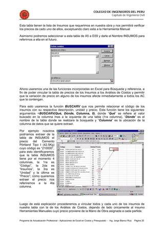 COLEGIO DE INGENIEROS DEL PERU
Capítulo de Ingeniería Civil
Programa de Actualización Profesional - Aplicaciones de Excel en Costos y Presupuesto - Ing. Jorge Blanco Ruiz Página 20
Esta tabla tienen la lista de Insumos que requerimos en nuestra obra y nos permitirá verificar
los precios da cado uno de ellos, exceptuando claro esta a la Herramienta Manual
Asimismo podremos seleccionar a esta tabla de A5 a D39 y darle el Nombre INSUMOS para
referirnos a ella en el futuro.
Ahora usaremos una de las funciones incorporadas en Excel para Búsqueda y referencia, a
fin de poder vincular la tabla de precios de los Insumos a los Análisis de Costos y permitir
que la variación de precio en alguno de los insumos afecte inmediatamente a todos los AC
que la contengan.
Para esto usaremos la función BUSCARV que nos permite relacionar el código de los
insumos con su respectiva descripción, unidad y precio. Esta función tiene los siguientes
argumentos =BUSCARV(Qué, Dónde, Columna, 0), donde “Qué” se refiere al valor
buscado en la columna mas a la izquierda de una tabla (1ra columna), “Dónde” es el
nombre de la tabla donde se realizara la búsqueda y “Columna” es la ubicación de la
columna de datos que se quiere extraer.
Por ejemplo nosotros
podríamos extraer de la
tabla de INSUMOS el
precio del Cemento
Pórtland Tipo I (42.5Kg)
cuyo código es “210000”,
para esto identificaremos
que la tabla INSUMOS
tiene por el momento 4
columnas, la 1ra es
“Código”, la 2da es
“Insumos”, la 3ra es
“Unidad” y la última es
“Precio”; como queremos
extraer el precio nos
referiremos a la 4ta
columna.
Luego de está explicación procederemos a vincular todos y cada uno de los insumos de
nuestra tabla con la de los Análisis de Costos, dejando de lado únicamente al insumo
Herramientas Manuales cuyo precio proviene de la Mano de Obra asignada a cada partida.
 