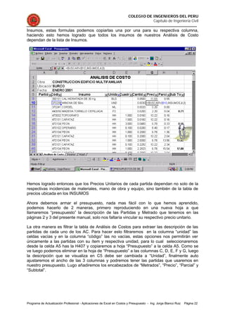 COLEGIO DE INGENIEROS DEL PERU
Capítulo de Ingeniería Civil
Programa de Actualización Profesional - Aplicaciones de Excel en Costos y Presupuesto - Ing. Jorge Blanco Ruiz Página 22
Insumos, estas formulas podemos copiarlas una por una para su respectiva columna,
haciendo esto hemos logrado que todos los insumos de nuestros Análisis de Costo
dependan de la lista de Insumos.
Hemos logrado entonces que los Precios Unitarios de cada partida dependan no solo de la
respectivas incidencias de materiales, mano de obra y equipo, sino también de la tabla de
precios ubicada en los INSUMOS
Ahora debemos armar el presupuesto, nada mas fácil con lo que hemos aprendido,
podemos hacerlo de 2 maneras, primero reproduciendo en una nueva hoja a que
llamaremos “presupuesto” la descripción de las Partidas y Metrado que tenemos en las
páginas 2 y 3 del presente manual, solo nos faltaría vincular su respectivo precio unitario.
La otra manera es filtrar la tabla de Análisis de Costos para extraer las descripción de las
partidas de cada uno de los AC. Para hacer esto filtraremos en la columna “unidad” las
celdas vacías y en la columna “código” las no vacías, estas opciones nos permitirán ver
únicamente a las partidas con su ítem y respectiva unidad, para lo cual seleccionaremos
desde la celda A5 has la H407 y copiaremos a hoja “Presupuesto” a la celda A5. Como se
ve luego podemos eliminar en la hoja de “Presupuesto” a las columnas C, D, E, F y G, luego
la descripción que se visualiza en C5 debe ser cambiada a “Unidad”, finalmente auto
ajustaremos el ancho de las 3 columnas y podremos tener las partidas que usaremos en
nuestro presupuesto. Lugo añadiremos los encabezados de “Metrados”, “Precio”, “Parcial” y
“Subtotal”.
 