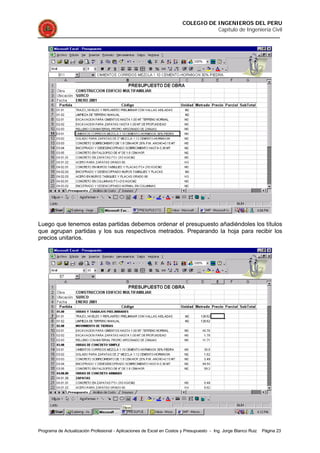 COLEGIO DE INGENIEROS DEL PERU
Capítulo de Ingeniería Civil
Programa de Actualización Profesional - Aplicaciones de Excel en Costos y Presupuesto - Ing. Jorge Blanco Ruiz Página 23
Luego que tenemos estas partidas debemos ordenar el presupuesto añadiéndoles los títulos
que agrupan partidas y los sus respectivos metrados. Preparando la hoja para recibir los
precios unitarios.
 