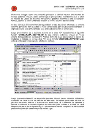COLEGIO DE INGENIEROS DEL PERU
Capítulo de Ingeniería Civil
Programa de Actualización Profesional - Aplicaciones de Excel en Costos y Presupuesto - Ing. Jorge Blanco Ruiz Página 24
De manera análoga a como vinculamos los precios de la tabla de insumos a los Análisis de
Costos, podemos vincular a estos con la hoja de presupuestos, recordaremos que la tabal
de Análisis de Costos se denomina ACOSTOS y podemos referirnos a ella en cualquier
formula, además el precio unitario se ubica en la novena columna de dicha tabla
Se deja claro que al buscar el ítem de la partida en la tabla de AC nos referimos a la primera
columna, pero dicho ítem o partida se repite varias veces, pero al ubicarse la descripción y
el precio unitario en la primera fila de cada análisis Excel tomara el primer valor.
Luego procederemos de la siguiente manera en la celda “E7” ingresaremos al siguiente
función =BUSCARV(A7,ACOSTOS,9,0) de esta manera podremos vincular el Precio
unitario de la partida con su respectivo Análisis de Costo, luego obtendremos el parcial de
multiplicar el metrado por su respectivo P.U. con la formula =REDONDEAR(D7*E7,2), luego
estas 2 celdas podremos copiarlas a todas las partidas.
Luego que hemos obtenido los respectivos parciales de cada partida debemos obtener los
subtotales de cada bloque de partidas, en este caso se sugiere para hacer de este un
proceso automático realizar la suma de los acumulados de la columna de parciales y
restarle la columna acumulada superior de subtotales para obtener el subtotal de cada
bloque como se ve en la siguiente figura. Adicionalmente hemos congelado la fila inicial del
presupuesto para que parta siempre del mismo lugar.
 