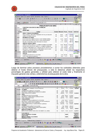COLEGIO DE INGENIEROS DEL PERU
Capítulo de Ingeniería Civil
Programa de Actualización Profesional - Aplicaciones de Excel en Costos y Presupuesto - Ing. Jorge Blanco Ruiz Página 25
Luego de terminar estos procesos procederemos a sumar los subtotales obtenidos para
obtener el Costo Directo del presupuesto, a este le debemos añadir los respectivos
porcentajes de gastos generales y utilidad para obtener el costo total y finalmente el
impuesto general a las ventas y obtendremos el presupuesto de la obra.
 