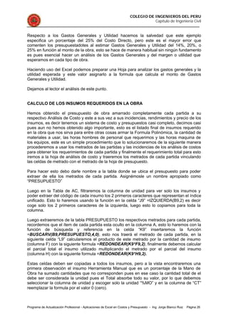 COLEGIO DE INGENIEROS DEL PERU
Capítulo de Ingeniería Civil
Programa de Actualización Profesional - Aplicaciones de Excel en Costos y Presupuesto - Ing. Jorge Blanco Ruiz Página 26
Respecto a los Gastos Generales y Utilidad hacemos la salvedad que este ejemplo
especifica un porcentaje del 25% del Costo Directo, pero este es el mayor error que
comenten los presupuestadotes al estimar Gastos Generales y Utilidad del 14%, 20%, o
25% en función al monto de la obra, esto se hace de manera habitual sin ningún fundamento
es pues esencial hacer un análisis de los Gastos Generales y del margen o utilidad que
esperamos en cada tipo de obra.
Haciendo uso del Excel podemos preparar una Hoja para analizar los gastos generales y la
utilidad esperada y este valor asignarlo a la formula que calcula el monto de Gastos
Generales y Utilidad.
Dejamos al lector el análisis de este punto.
CALCULO DE LOS INSUMOS REQUERIDOS EN LA OBRA
Hemos obtenido el presupuesto de obra amarrado completamente cada partida a su
respectivo Análisis de Costo y este a sus vez a sus incidencias, rendimientos y precio de los
insumos, es decir tenemos un sistema de costo y presupuestos casi completo, decimos casi
pues aun no hemos obtenido algo importante, esto es el listado final de insumos requerido
en la obra que nos sirva para entre otras cosas armar la Formula Polinómica, la cantidad de
materiales a usar, las horas hombres de personal que requerimos y las horas maquina de
los equipos, este es un simple procedimiento que lo solucionaremos de la siguiente manera
procederemos a usar los metrados de las partidas y las incidencias de los análisis de costos
para obtener los requerimientos de cada partida y finalmente el requerimiento total para esto
iremos a la hoja de análisis de costo y traeremos los metrados de cada partida vinculando
las celdas de metrado con el metrado de la hoja de presupuesto.
Para hacer esto debo darle nombre a la tabla donde se ubica el presupuesto para poder
extraer de ella los metrados de cada partida. Asignémosle un nombre apropiado como
“PRESUPUESTO”
Luego en la Tabla de AC, filtraremos la columna de unidad para ver solo los insumos y
poder extraer del código de cada insumo los 2 primeros caracteres que representan el índice
unificado. Esto lo haremos usando la función en la celda “J9” =IZQUIERDA(B9,2) es decir
coge solo los 2 primeros caracteres de la izquierda, luego esto lo copiamos para toda la
columna.
Luego extraeremos de la tabla PRESUPUESTO los respectivos metrados para cada partida,
recordemos que el ítem de cada partida esta oculto en la columna A, esto lo haremos con la
función de búsqueda y referencia en la celda “K9” insertaremos la función
=BUSCARV(B9,PRESUPUESTO,4,0), esto nos traerá el metrado de cada partida, en la
siguiente celda “L9” calcularemos el producto de este metrado por la cantidad de insumo
(columna F) con la siguiente formula =REDONDEAR(K9*F9,2), finalmente debemos calcular
el parcial total el insumo utilizado multiplicando el metrado por el parcial del insumo
(columna H) con la siguiente formula =REDONDEAR(K9*H9,2).
Estas celdas deben ser copiadas a todos los insumos, pero a la vista encontraremos una
primera observación el insumo Herramienta Manual que es un porcentaje de la Mano de
Obra ha sumado cantidades que no corresponden pues en ese caso la cantidad total de el
debe ser considerada la unidad pues el Total absorbe todo su valor, por lo que debemos
seleccionar la columna de unidad y escoger solo la unidad “%MO” y en la columna de “CT”
reemplazar la formula por el valor 0 (cero).
 
