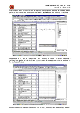 COLEGIO DE INGENIEROS DEL PERU
Capítulo de Ingeniería Civil
Programa de Actualización Profesional - Aplicaciones de Excel en Costos y Presupuesto - Ing. Jorge Blanco Ruiz Página 27
Para obtener ahora la cantidad total de insumos procederemos a liberar de filtrados la tabla
de AC y continuaremos la construcción de la TABLA DINÁMICA que dejamos inconclusa
Llevaremos de la Lista de Campos de Tabla Dinámica el campo CT al área de datos y
veremos que la tabla se ha modificado mostrándonos las veces que un insumo participa en
los Análisis de Costos
 