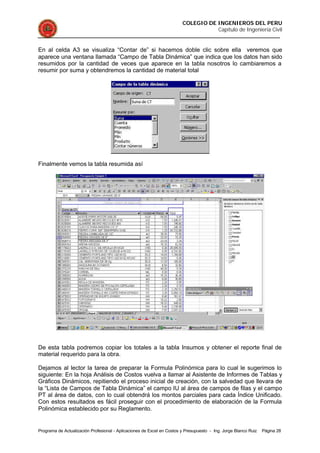 COLEGIO DE INGENIEROS DEL PERU
Capítulo de Ingeniería Civil
Programa de Actualización Profesional - Aplicaciones de Excel en Costos y Presupuesto - Ing. Jorge Blanco Ruiz Página 28
En al celda A3 se visualiza “Contar de” si hacemos doble clic sobre ella veremos que
aparece una ventana llamada “Campo de Tabla Dinámica” que indica que los datos han sido
resumidos por la cantidad de veces que aparece en la tabla nosotros lo cambiaremos a
resumir por suma y obtendremos la cantidad de material total
Finalmente vemos la tabla resumida así
De esta tabla podremos copiar los totales a la tabla Insumos y obtener el reporte final de
material requerido para la obra.
Dejamos al lector la tarea de preparar la Formula Polinómica para lo cual le sugerimos lo
siguiente: En la hoja Análisis de Costos vuelva a llamar al Asistente de Informes de Tablas y
Gráficos Dinámicos, repitiendo el proceso inicial de creación, con la salvedad que llevara de
la “Lista de Campos de Tabla Dinámica” el campo IU al área de campos de filas y el campo
PT al área de datos, con lo cual obtendrá los montos parciales para cada Índice Unificado.
Con estos resultados es fácil proseguir con el procedimiento de elaboración de la Formula
Polinómica establecido por su Reglamento.
 